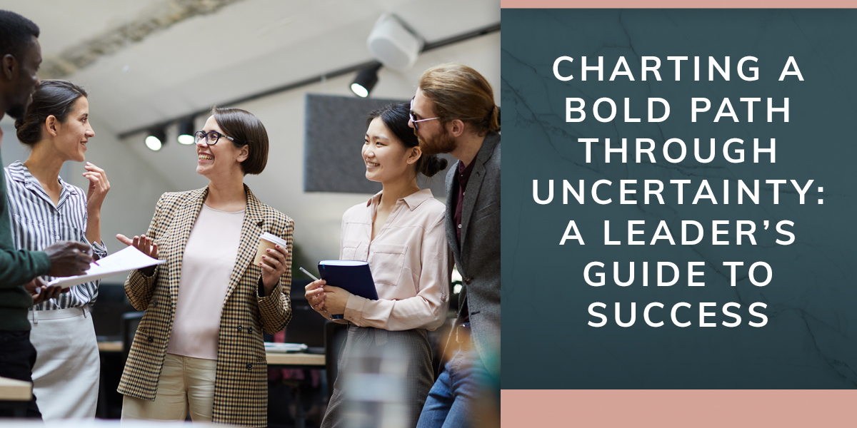 Charting a Bold Path Through Uncertainty: A Leader’s Guide to Success